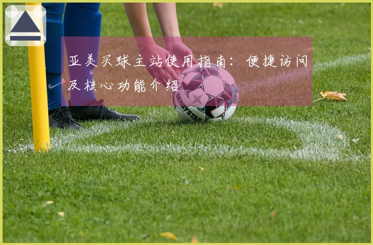 亚美买球主站使用指南：便捷访问及核心功能介绍