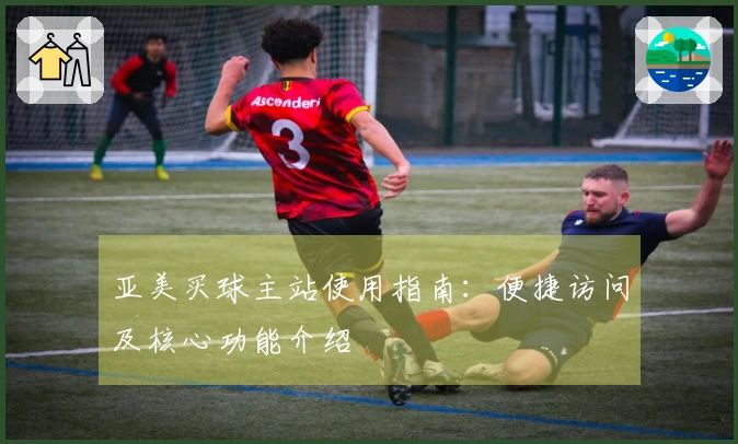 亚美买球主站使用指南：便捷访问及核心功能介绍
